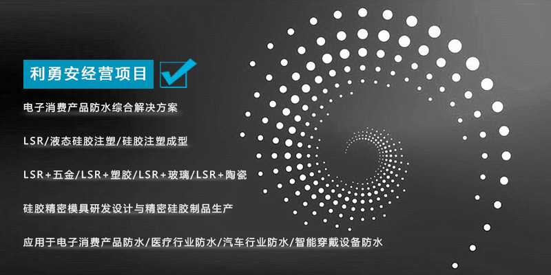 利勇安經(jīng)營項目：電子消費產(chǎn)品防水綜合解決方案，LSR/液態(tài)硅膠注塑/硅膠注塑成型/LSR+五金/KSR+塑膠/LSR+玻璃/LSR+陶瓷，硅膠精密模具研發(fā)設計與精密硅膠制品生產(chǎn)，應用于電子消費產(chǎn)品防水/醫(yī)療行業(yè)防水/汽車行業(yè)防水/智能穿戴設備防水